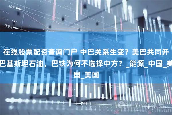 在线股票配资查询门户 中巴关系生变？美巴共同开发巴基斯坦石油，巴铁为何不选择中方？_能源_中国_美国