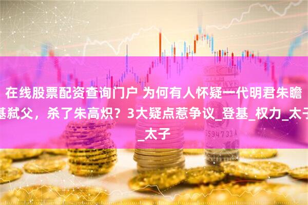 在线股票配资查询门户 为何有人怀疑一代明君朱瞻基弑父，杀了朱高炽？3大疑点惹争议_登基_权力_太子