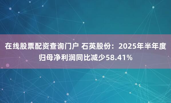 在线股票配资查询门户 石英股份：2025年半年度归母净利润同比减少58.41%