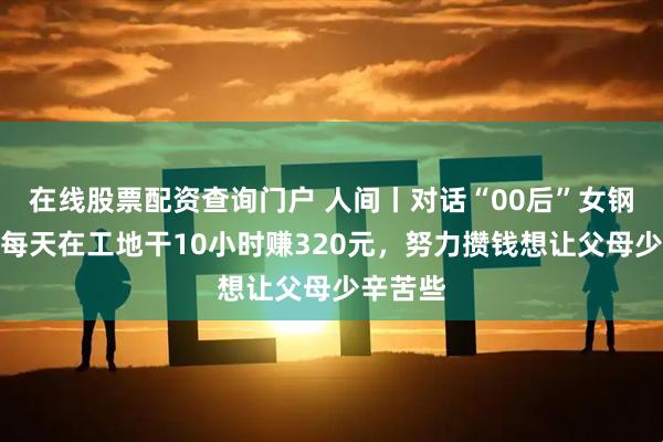 在线股票配资查询门户 人间丨对话“00后”女钢筋工：每天在工地干10小时赚320元，努力攒钱想让父母少辛苦些